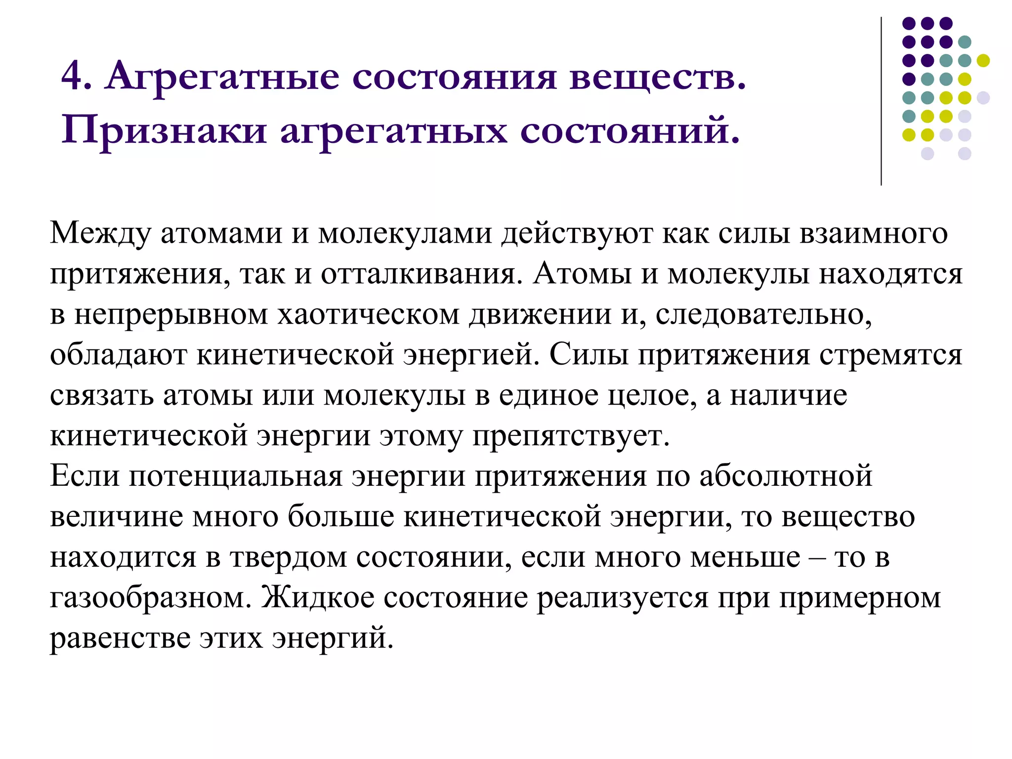 4. Агрегатные состояния веществ. Признаки агрегатных состояний.  Между атомами и молекулами действуют как силы взаимного притяжения, так и отталкивания. Атомы и молекулы находятся в непрерывном хаотическом движении и, следовательно, обладают кинетической энергией. Силы притяжения стремятся связать атомы или молекулы в единое целое, а наличие кинетической энергии этому препятствует. Если потенциальная энергии притяжения по абсолютной величине много больше кинетической энергии, то вещество находится в твердом состоянии, если много меньше – то в газообразном. Жидкое состояние реализуется при примерном равенстве этих энергий.  