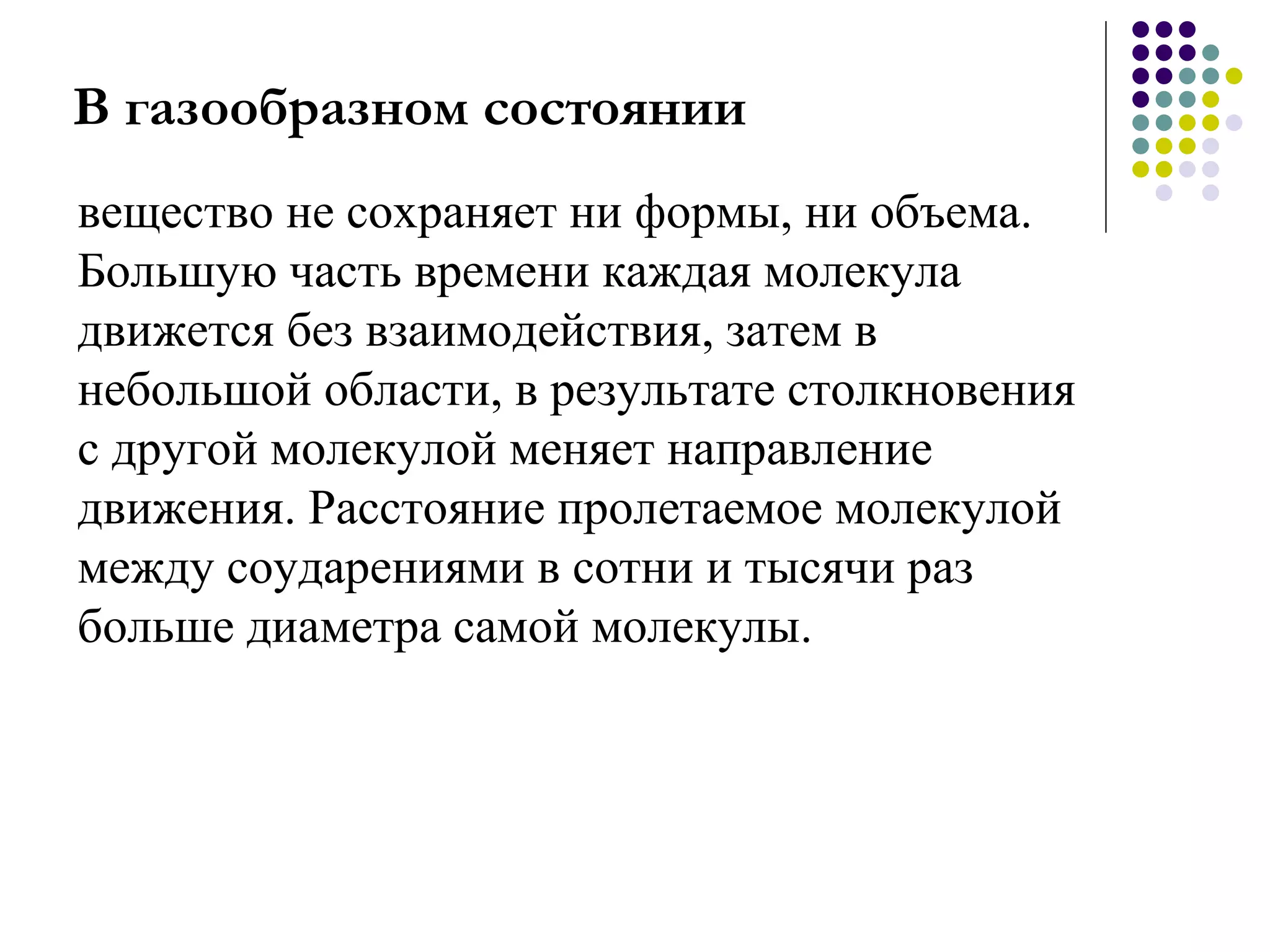 В газообразном состоянии вещество не сохраняет ни формы, ни объема. Большую часть времени каждая молекула движется без взаимодействия, затем в небольшой области, в результате столкновения с другой молекулой меняет направление движения. Расстояние пролетаемое молекулой между соударениями в сотни и тысячи раз больше диаметра самой молекулы.  