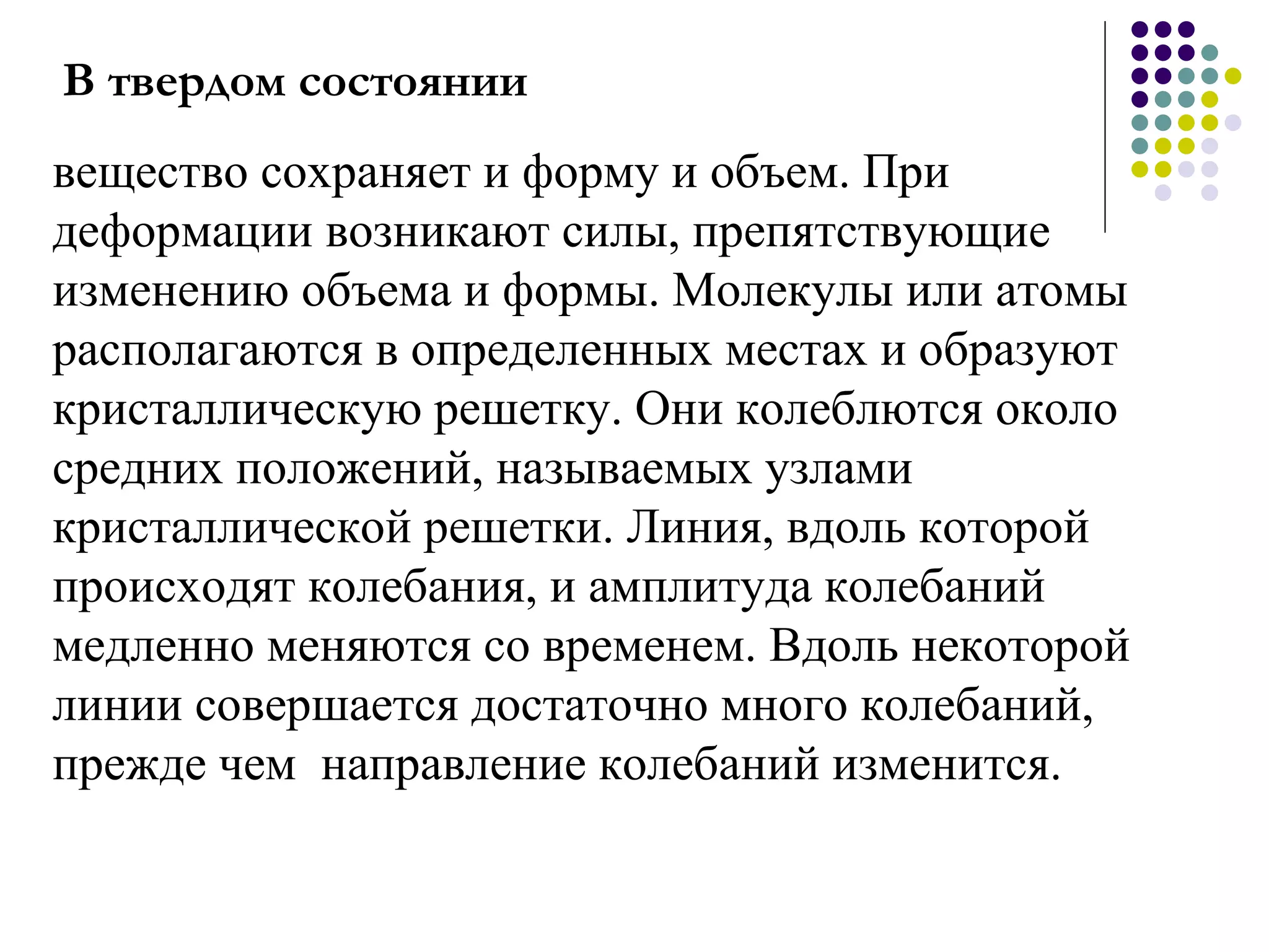 В твердом состоянии вещество сохраняет и форму и объем. При деформации возникают силы, препятствующие изменению объема и формы. Молекулы или атомы располагаются в определенных местах и образуют кристаллическую решетку. Они колеблются около средних положений, называемых узлами кристаллической решетки. Линия, вдоль которой происходят колебания, и амплитуда колебаний медленно меняются со временем. Вдоль некоторой линии совершается достаточно много колебаний, прежде чем  направление колебаний изменится.  