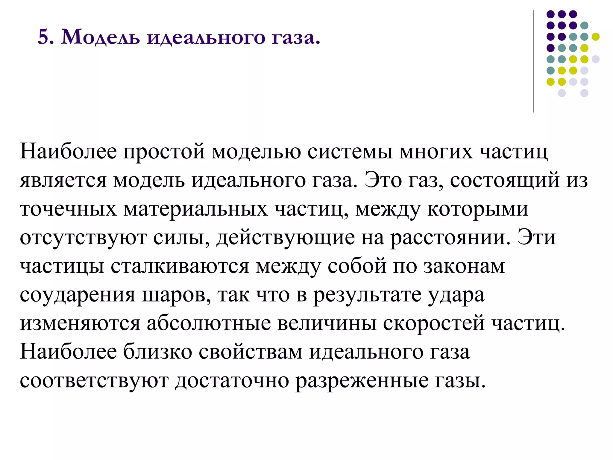 5. Модель идеального газа.  Наиболее простой моделью системы многих частиц является модель идеального газа. Это газ, состоящий из точечных материальных частиц, между которыми отсутствуют силы, действующие на расстоянии. Эти частицы сталкиваются между собой по законам соударения шаров, так что в результате удара изменяются абсолютные величины скоростей частиц. Наиболее близко свойствам идеального газа соответствуют достаточно разреженные газы. 