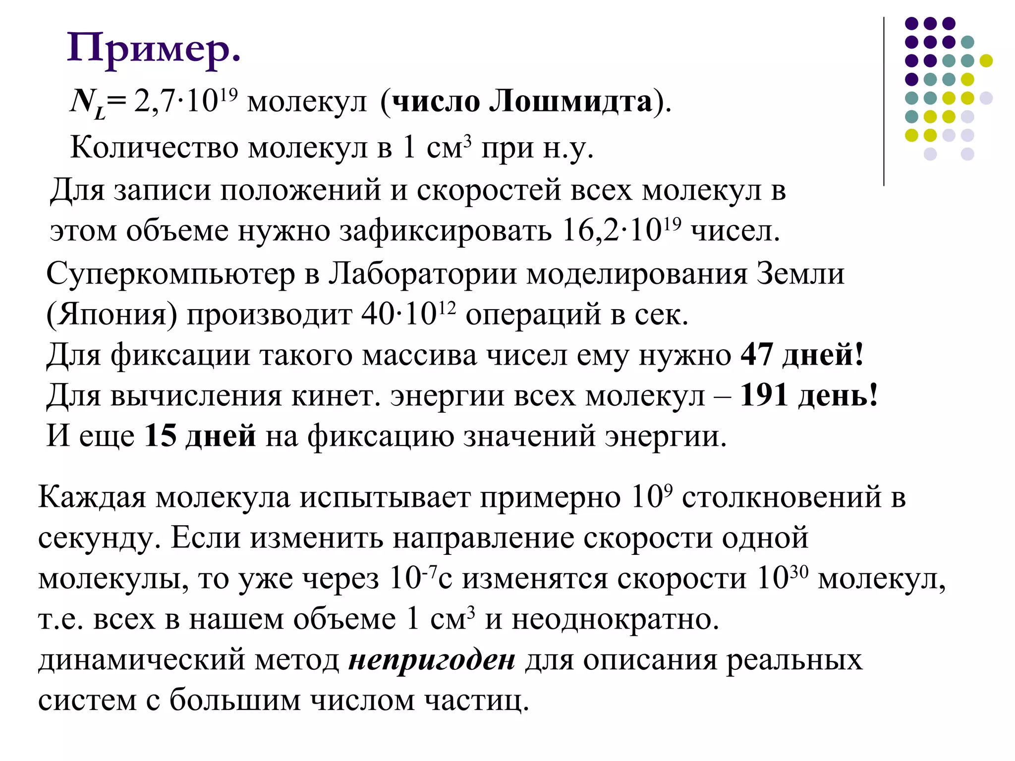 Пример.   Для записи положений и скоростей всех молекул в этом объеме нужно зафиксировать 16,2·10 19  чисел.  N L =  2,7·10 19  молекул   ( число Лошмидта ).  Количество молекул в   1 см 3  при н.у.  Суперкомпьютер в Лаборатории моделирования Земли (Япония) производит 40·10 12  операций в сек.  Для фиксации такого массива чисел ему нужно  47 дней!   Для вычисления кинет. энергии всех молекул –  191 день! И еще  15 дней  на фиксацию значений энергии. Каждая молекула испытывает примерно 10 9  столкновений в секунду. Если изменить направление скорости одной молекулы, то уже через 10 -7 с изменятся скорости 10 30  молекул, т.е. всех в нашем объеме 1 см 3  и неоднократно.  динамический метод  непригоден  для описания реальных систем с большим числом частиц.  