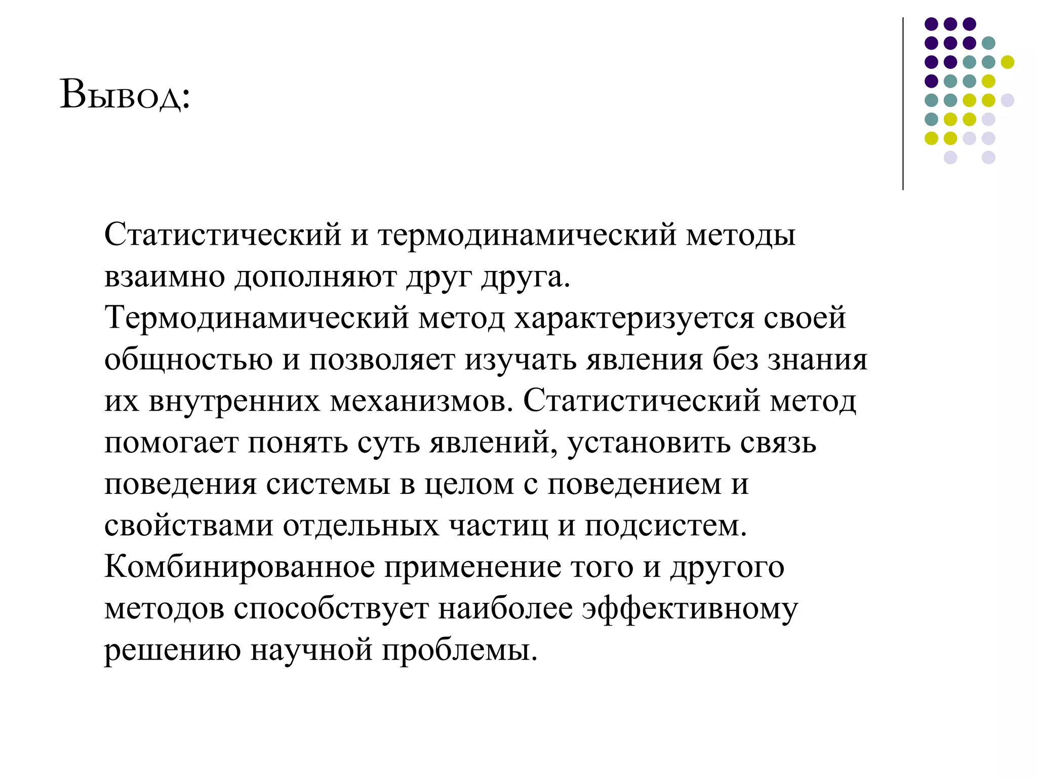 Статистический и термодинамический методы взаимно дополняют друг друга. Термодинамический метод характеризуется своей общностью и позволяет изучать явления без знания их внутренних механизмов. Статистический метод помогает понять суть явлений, установить связь поведения системы в целом с поведением и свойствами отдельных частиц и подсистем. Комбинированное применение того и другого методов способствует наиболее эффективному решению научной проблемы. Вывод:   