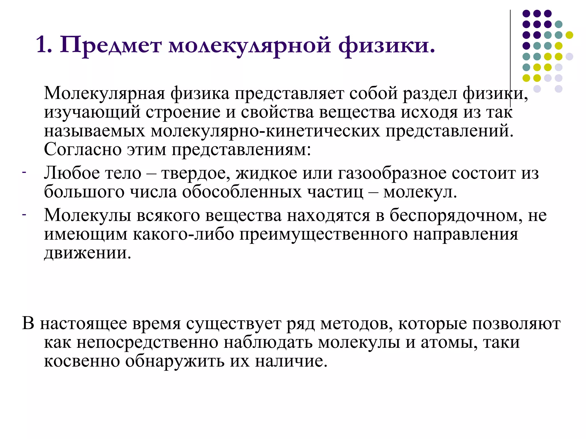 1. Предмет молекулярной физики. Молекулярная физика представляет собой раздел физики, изучающий строение и свойства вещества исходя из так называемых молекулярно-кинетических представлений. Согласно этим представлениям: Любое тело – твердое, жидкое или газообразное состоит из большого числа обособленных частиц – молекул.  Молекулы всякого вещества находятся в беспорядочном, не имеющим какого-либо преимущественного направления движении.  В настоящее время существует ряд методов, которые позволяют как непосредственно наблюдать молекулы и атомы, таки косвенно обнаружить их наличие. 