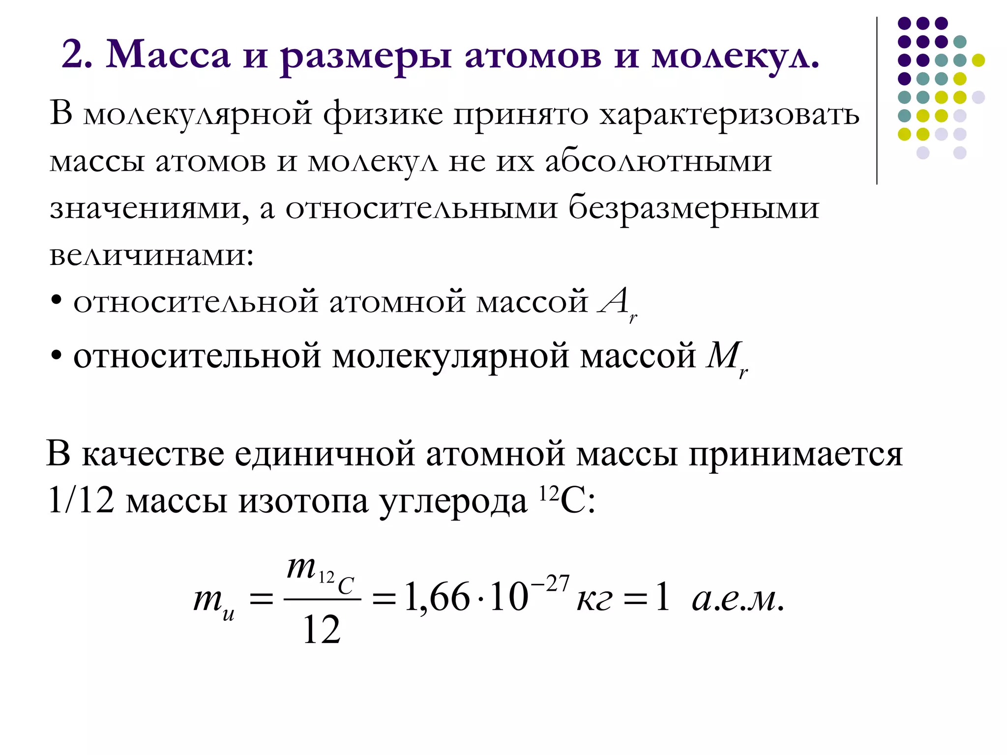 2. Масса и размеры атомов и молекул. В молекулярной физике принято характеризовать массы атомов и молекул не их абсолютными значениями, а относительными безразмерными величинами: относительной атомной массой  А r   относительной молекулярной массой  М r В качестве единичной атомной массы принимается 1/12 массы изотопа углерода  12 С: 