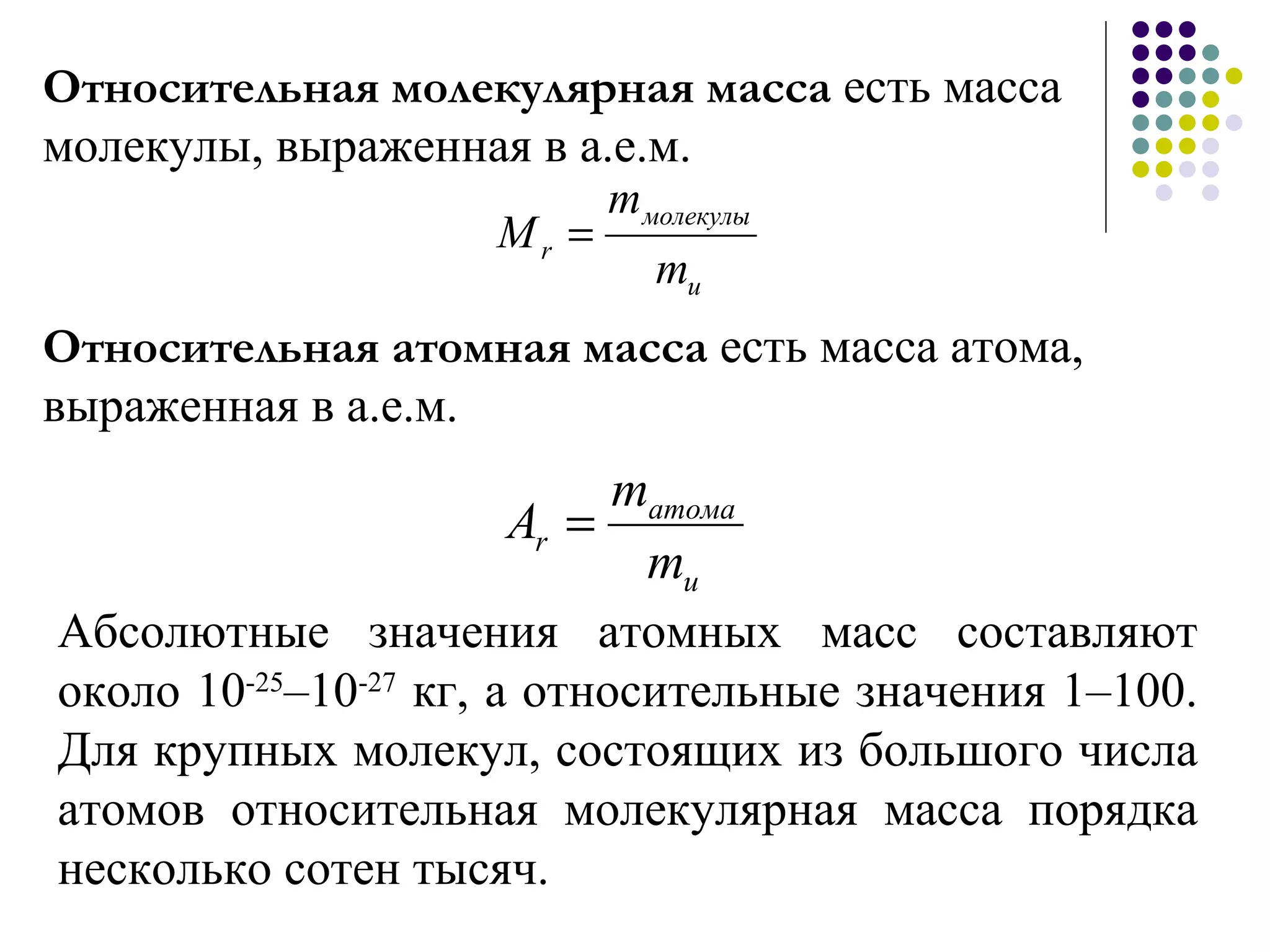 Относительная молекулярная масса  есть масса молекулы, выраженная в а.е.м.  Абсолютные значения атомных масс составляют около 10 -25 –10 -27  кг, а относительные значения 1–100. Для крупных молекул, состоящих из большого числа атомов относительная молекулярная масса порядка несколько сотен тысяч. Относительная атомная масса  есть масса атома, выраженная в а.е.м.  