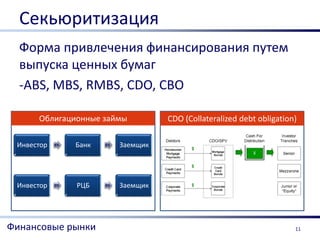Секьюритизация
  Форма привлечения финансирования путем
  выпуска ценных бумаг
  -ABS, MBS, RMBS, CDO, CBO

      Облигационные займы              CDO (Collateralized debt obligation)

 Инвестор   4%   Банк   6%   Заемщик




 Инвестор   6%   РЦБ    6%   Заемщик




Финансовые рынки                                                          11
 