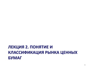 ЛЕКЦИЯ 2. ПОНЯТИЕ И
КЛАССИФИКАЦИЯ РЫНКА ЦЕННЫХ
БУМАГ
                             16
 