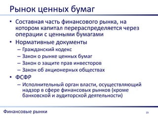 Рынок ценных бумаг
  • Составная часть финансового рынка, на
    котором капитал перераспределяется через
    операции с ценными бумагами
  • Нормативные документы
     –   Гражданский кодекс
     –   Закон о рынке ценных бумаг
     –   Закон о защите прав инвесторов
     –   Закон об акционерных обществах
  • ФСФР
     – Исполнительный орган власти, осуществляющий
       надзор в сфере финансовых рынков (кроме
       банковской и аудиторской деятельности)

Финансовые рынки                                     19
 