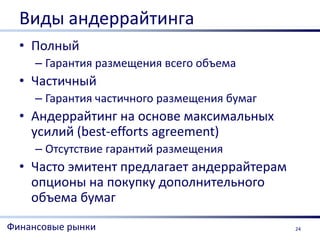 Виды андеррайтинга
  • Полный
     – Гарантия размещения всего объема
  • Частичный
     – Гарантия частичного размещения бумаг
  • Андеррайтинг на основе максимальных
    усилий (best-efforts agreement)
     – Отсутствие гарантий размещения
  • Часто эмитент предлагает андеррайтерам
    опционы на покупку дополнительного
    объема бумаг
Финансовые рынки                              24
 