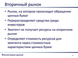 Вторичный рынок
  • Рынок, на котором происходит обращение
    ценных бумаг
  • Перераспределяет средства среди
    инвесторов
  • Эмитент не получает ресурсы на вторичном
    рынке
  • Определяет стоимость ресурсов для
    эмитента через стоимостные
    характеристики ценных бумаг

Финансовые рынки                           27
 