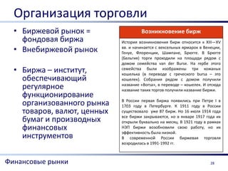 Организация торговли
  • Биржевой рынок =                  Возникновение бирж
    фондовая биржа           История возникновения бирж относится к XIII—XV
  • Внебиржевой рынок        вв. и начинается с вексельных ярмарок в Венеции,
                             Генуе, Флоренции, Шампане, Брюгге. В Брюгге
                             (Бельгия) торги проходили на площади рядом с
                             домом семейства van der Burse. На гербе этого
  • Биржа – институт,        семейства были изображены три кожаных
                             кошелька (в переводе с греческого bursа – это
    обеспечивающий           кошелек). Собрания рядом с домом получили
    регулярное               название «Borsa», в переводе – кошелек. И отсюда
                             название таких торгов получили название биржи.
    функционирование
                             В России первая биржа появились при Петре I в
    организованного рынка    1703 году в Петербурге. К 1911 году в России
    товаров, валют, ценных   существовало уже 87 бирж. Но 16 июля 1914 года
                             все биржи закрываются, но в январе 1917 года их
    бумаг и производных      открыли буквально на месяц. В 1921 году в рамках
    финансовых               НЭП биржи возобновили свою работу, но их
                             эффективность была низкой.
    инструментов             В современной России биржевая торговля
                             возродилась в 1991-1992 гг.



Финансовые рынки                                                        28
 