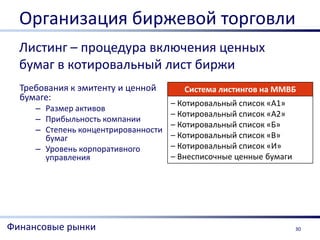 Организация биржевой торговли
  Листинг – процедура включения ценных
  бумаг в котировальный лист биржи
  Требования к эмитенту и ценной        Система листингов на ММВБ
  бумаге:
                                     – Котировальный список «А1»
     – Размер активов
                                     – Котировальный список «А2»
     – Прибыльность компании
                                     – Котировальный список «Б»
     – Степень концентрированности
       бумаг                         – Котировальный список «В»
     – Уровень корпоративного        – Котировальный список «И»
       управления                    – Внесписочные ценные бумаги




Финансовые рынки                                                    30
 