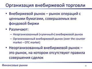 Организация внебиржевой торговли
  • Внебиржевой рынок – рынок операций с
    ценными бумагами, совершаемых вне
    фондовой биржи
  • Различают:
     – Неорганизованный («уличный») внебиржевой рынок
     – Организованный внебиржевой рынок (over the counter
       market – OTC market)
  • Неорганизованный внебиржевой рынок –
    это рынок, на котором отсутствуют правила
    совершения сделок
Финансовые рынки                                        33
 