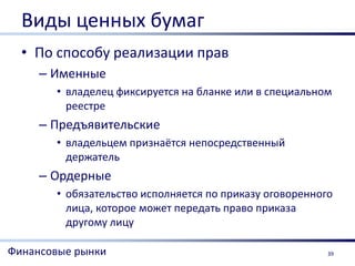 Виды ценных бумаг
  • По способу реализации прав
     – Именные
       • владелец фиксируется на бланке или в специальном
         реестре
     – Предъявительские
       • владельцем признаётся непосредственный
         держатель
     – Ордерные
       • обязательство исполняется по приказу оговоренного
         лица, которое может передать право приказа
         другому лицу

Финансовые рынки                                         39
 