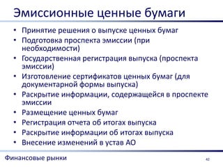 Эмиссионные ценные бумаги
  • Принятие решения о выпуске ценных бумаг
  • Подготовка проспекта эмиссии (при
    необходимости)
  • Государственная регистрация выпуска (проспекта
    эмиссии)
  • Изготовление сертификатов ценных бумаг (для
    документарной формы выпуска)
  • Раскрытие информации, содержащейся в проспекте
    эмиссии
  • Размещение ценных бумаг
  • Регистрация отчета об итогах выпуска
  • Раскрытие информации об итогах выпуска
  • Внесение изменений в устав АО
Финансовые рынки                                 42
 