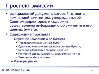Проспект эмиссии
  • официальный документ, который готовится
    компанией-эмитентом, утверждается её
    Советом директоров, и содержит
    существенную информацию об эмитенте и его
    ценных бумагах
  • Содержание проспекта:
     – Описание компании и её бизнеса
       •   Тип предлагаемых ценных бумаг;
       •   Сумма, на которую выпускаются ценные бумаги;
       •   Целевое назначение собранных денег;
       •   Почтовый адрес, телефоны, электронная почта;
       •   Интернет-сайт компании
     – Факторы риска

Финансовые рынки                                          43
 