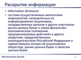 Раскрытие информации
  • Information disclosure
  • система осуществляемых эмитентами
    мероприятий, направленных на
    информирование акционеров,
    государственных органов и других участников
    рынка ценных бумаг о своем финансово-
    экономическом положении,
    предпринимаемых действиях и других
    сведениях, предусмотренных
    законодательством Российской Федерации и
    нормативными актами об акционерных
    обществах, рынке ценных бумаг и эмиссии
    ценных бумаг
Финансовые рынки                                  44
 