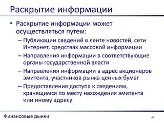 Раскрытие информации
  • Раскрытие информации может
    осуществляться путем:
     – Публикации сведений в ленте новостей, сети
       Интернет, средствах массовой информации
     – Направления информации в соответствующие
       органы государственной власти
     – Направления информации в адрес акционеров
       эмитента, участников рынка ценных бумаг
     – Предоставления доступа к сведениям,
       хранящимся по месту нахождения эмитента
       или иному адресу

Финансовые рынки                                45
 