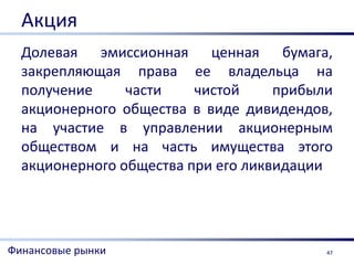 Акция
  Долевая эмиссионная ценная бумага,
  закрепляющая права ее владельца на
  получение     части    чистой     прибыли
  акционерного общества в виде дивидендов,
  на участие в управлении акционерным
  обществом и на часть имущества этого
  акционерного общества при его ликвидации




Финансовые рынки                          47
 