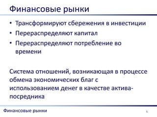 Финансовые рынки
  • Трансформируют сбережения в инвестиции
  • Перераспределяют капитал
  • Перераспределяют потребление во
    времени

  Система отношений, возникающая в процессе
  обмена экономических благ с
  использованием денег в качестве актива-
  посредника
Финансовые рынки                             5
 