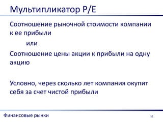 Мультипликатор Р/Е
  Соотношение рыночной стоимости компании
  к ее прибыли
        или
  Соотношение цены акции к прибыли на одну
  акцию

  Условно, через сколько лет компания окупит
  себя за счет чистой прибыли


Финансовые рынки                               52
 
