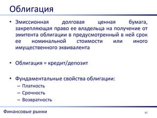 Облигация
  • Эмиссионная     долговая     ценная     бумага,
    закрепляющая право ее владельца на получение от
    эмитента облигации в предусмотренный в ней срок
    ее    номинальной     стоимости    или    иного
    имущественного эквивалента

  • Облигация = кредит/депозит

  • Фундаментальные свойства облигации:
     – Платность
     – Срочность
     – Возвратность

Финансовые рынки                                  61
 