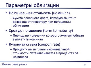 Параметры облигации
  • Номинальная стоимость (номинал)
     – Сумма основного долга, которую эмитент
       возвращает инвестору при погашении
       облигации
  • Срок до погашения (term to maturity)
     – Период по истечении которого эмитент обязан
       выплатить номинал
  • Купонная ставка (coupon rate)
     – Процентные выплаты к номинальной
       стоимости. Устанавливается в процентах от
       номинала

Финансовые рынки                                     62
 