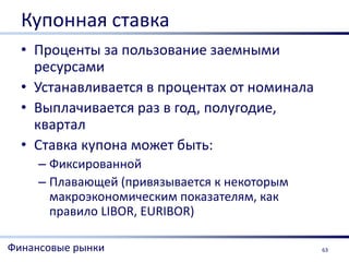 Купонная ставка
  • Проценты за пользование заемными
    ресурсами
  • Устанавливается в процентах от номинала
  • Выплачивается раз в год, полугодие,
    квартал
  • Ставка купона может быть:
     – Фиксированной
     – Плавающей (привязывается к некоторым
       макроэкономическим показателям, как
       правило LIBOR, EURIBOR)

Финансовые рынки                              63
 