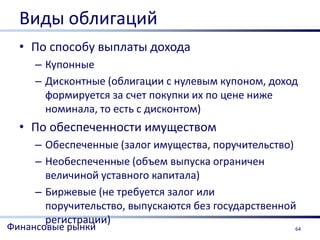 Виды облигаций
  • По способу выплаты дохода
     – Купонные
     – Дисконтные (облигации с нулевым купоном, доход
       формируется за счет покупки их по цене ниже
       номинала, то есть с дисконтом)
  • По обеспеченности имуществом
     – Обеспеченные (залог имущества, поручительство)
     – Необеспеченные (объем выпуска ограничен
       величиной уставного капитала)
     – Биржевые (не требуется залог или
       поручительство, выпускаются без государственной
       регистрации)
Финансовые рынки                                     64
 