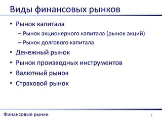Виды финансовых рынков
  • Рынок капитала
      – Рынок акционерного капитала (рынок акций)
      – Рынок долгового капитала
  •   Денежный рынок
  •   Рынок производных инструментов
  •   Валютный рынок
  •   Страховой рынок



Финансовые рынки                                    7
 