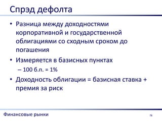 Спрэд дефолта
  • Разница между доходностями
    корпоративной и государственной
    облигациями со сходным сроком до
    погашения
  • Измеряется в базисных пунктах
     – 100 б.п. = 1%
  • Доходность облигации = базисная ставка +
    премия за риск


Финансовые рынки                               78
 
