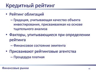 Кредитный рейтинг
  • Рейтинг облигаций
     – Градация, учитывающая качество объекта
       инвестирования, присваиваемая на основе
       тщательного анализа
  • Факторы, упитывающиеся при определении
    рейтинга
     – Финансовое состояние эмитента
  • Присваивают рейтинговые агентства
     – Процедура платная

Финансовые рынки                                 85
 