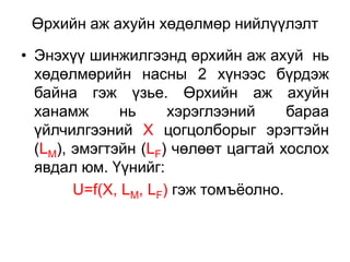 Өрхийн аж ахуйн хөдөлмөр нийлүүлэлт

• Энэхүү шинжилгээнд өрхийн аж ахуй нь
  хөдөлмөрийн насны 2 хүнээс бүрдэж
  байна гэж үзье. Өрхийн аж ахуйн
  ханамж      нь      хэрэглээний     бараа
  үйлчилгээний Х цогцолборыг эрэгтэйн
  (LM), эмэгтэйн (LF) чөлөөт цагтай хослох
  явдал юм. Үүнийг:
        U=f(X, LM, LF) гэж томъѐолно.
 