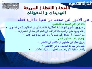 اللمحة  (  اللقطة  )  السريعة  التهديدات و المعوقات ا لعوائق هي الأمور التي تمنعك من تنفيذ ما تريد فعله عوائق على المستوى الشخصي  :- عدم وجود المهارة أو الملكة المطلوبة كالعلم الشرعي المطلوب للعمل الدعوي . عدم وجود منح دراسية مثلا للراغب في إتمام الدراسة أو استمرارها .  ديون ميتة ، أو مشاكل في السيولة ، أو عدم وجود دخل كاف . عوائق على مستوى العمل  :- فريق عمل غير متعاون أو متشنج في التعامل . نقص في خبرات العاملين أو في إعدادهم . قضايا خلافية تثار ,  تضعف العمل و تستهلك الطاقات . 