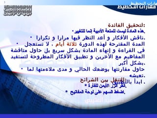 لتحقيق الفائدة  : هذه المادة ليست للمتعة الأدبية إنما للتغيير . ناقش الأفكار و أعد النظر فيها مرارا و تكرارا . المدة المقترحة لهذه الدورة  ثلاثة أيام  ، لا تستعجل في القراءة و إنهاء المادة بشكل سريع بل حاول مناقشة المفاهيم مع الآخرين و تطبيق الأفكار المطروحة لتستفيد بشكل أكبر . حاول مقارنتها بوضعك الحالي و مدى ملاءمتها لما تعيشه . ابدأ بالتطبيق .  للتنقل بين الشرائح : *  انقر الزر الأيمن للفأرة . *  اضغط السهم على لوحة المفاتيح  .  
