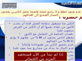 الكثير منا مشغول بدوامة العمل فإما أن تحدث الأمور من تلقاء نفسها أو أن الكثير من الفرص ستفوت علينا . فقدان الحكمة في التعامل مع الأمور  .  معظم الناس يجدون أن  80 %  من  وقتهم لا يؤدي إلا  20 %  من أعمالهم . عدم تحقيق الكثير من طموحاتنا وآمالنا . عدم إكمال ما نبدأه من مشاريع مما يعود علينا بخيبة الأمل  . بعثرة الجهود و إهدار الطاقات نتيجة للفوضوية التي اعتادتها الأمة . ضعف التعامل مع حالات الطوارئ و أحيانا كثيرة الاستسلام لها .  كم خسرنا ؟ إذا لم تبدأ من الآن فستحصد المزيد من الخسائر عدم وجود خطط و لا برامج عملية واضحة تجعل الكثيرين يفقدون المسار الصحيح إلى أهدافهم . 