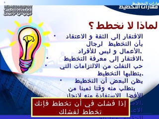 الافتقار إلى الثقة و الاعتقاد بأن التخطيط  لرجال  الأعمال و ليس للأفراد .   الافتقار إلى معرفة التخطيط  . حب التفلت من الالتزامات التي يتطلبها التخطيط . يظن البعض أن التخطيط يتطلب منه وقتا ثمينا من  الأفضل الاستفادة منه لإنجاز الأمور في مواعيدها . الاعتماد على الظنون لا على الحقائق مما يلغي  التخطيط .  لماذا لا نخطط ؟ إذا فشلت في أن تخطط فإنك تخطط لفشلك 