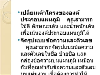 เปลี่ยนเค้าโครงขององค์ประกอบแผนภูมิ     คุณสามารถใช้สี ลักษณะเส้น และน้ำหนักเส้นเพื่อเน้นองค์ประกอบแผนภูมิได้ จัดรูปแบบข้อความและตัวเลข     คุณสามารถจัดรูปแบบข้อความและตัวเลขในชื่อ ป้ายชื่อ และกล่องข้อความบนแผนภูมิ เหมือนกับที่คุณทำกับข้อความและตัวเลขบนแผ่นงาน เมื่อต้องการทำให้ข้อความและตัวเลขโดดเด่นขึ้นมา 