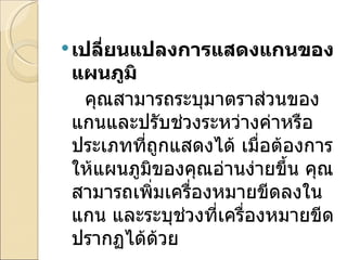 เปลี่ยนแปลงการแสดงแกนของแผนภูมิ      คุณสามารถระบุมาตราส่วนของแกนและปรับช่วงระหว่างค่าหรือประเภทที่ถูกแสดงได้ เมื่อต้องการให้แผนภูมิของคุณอ่านง่ายขึ้น คุณสามารถเพิ่มเครื่องหมายขีดลงในแกน และระบุช่วงที่เครื่องหมายขีดปรากฏได้ด้วย 