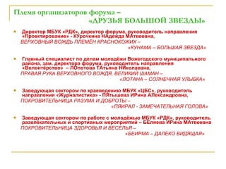 Племя организаторов форума –    «ДРУЗЬЯ БОЛЬШОЙ ЗВЕЗДЫ» Директор МБУК «РДК», директор форума, руководитель направления «Проектирование» - КУрочкина НАдежда МАтвеевна, ВЕРХОВНЫЙ ВОЖДЬ ПЛЕМЁН КРАСНОКОЖИХ –  «КУНАМА – БОЛЬШАЯ ЗВЕЗДА» Главный специалист по делам молодёжи Вожегодского муниципального района, зам. директора форума, руководитель направления «Волонтёрство»  – ЛОпотова ТАтьяна НИколаевна, ПРАВАЯ РУКА ВЕРХОВНОГО ВОЖДЯ, ВЕЛИКИЙ ШАМАН –  «ЛОТАНА – СОЛНЕЧНАЯ УЛЫБКА» Заведующая сектором по краеведению МБУК «ЦБС», руководитель направления «Журналистика» - ПЯтышева ИРина АЛександровна, ПОКРОВИТЕЛЬНИЦА РАЗУМА И ДОБРОТЫ –  «ПЯИРАЛ - ЗАМЕЧАТЕЛЬНАЯ ГОЛОВА» Заведующая сектором по работе с молодёжью МБУК «РДК», руководитель развлекательных и спортивных мероприятий – БЕляева ИРина МАтвеевна ПОКРОВИТЕЛЬНИЦА ЗДОРОВЬЯ И ВЕСЕЛЬЯ –  «БЕИРМА – ДАЛЕКО ВИДЯЩАЯ» 