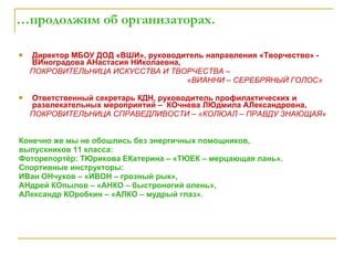 … продолжим об организаторах. Директор МБОУ ДОД «ВШИ», руководитель направления «Творчество» - ВИноградова АНастасия НИколаевна, ПОКРОВИТЕЛЬНИЦА ИСКУССТВА И ТВОРЧЕСТВА –  «ВИАННИ – СЕРЕБРЯНЫЙ ГОЛОС» Ответственный секретарь КДН, руководитель профилактических и развлекательных мероприятий –  КОчнева ЛЮдмила АЛександровна, ПОКРОВИТЕЛЬНИЦА СПРАВЕДЛИВОСТИ – «КОЛЮАЛ – ПРАВДУ ЗНАЮЩАЯ» Конечно же мы не обошлись без энергичных помощников,  выпускников 11 класса: Фоторепортёр: ТЮрикова ЕКатерина – «ТЮЕК – мерцающая лань». Спортивные инструкторы: ИВан ОНчуков – «ИВОН – грозный рык», АНдрей КОпылов – «АНКО – быстроногий олень», АЛександр КОробкин – «АЛКО – мудрый глаз». 