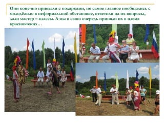 Они конечно приехали с подарками, но самое главное пообщались с молодёжью в неформальной обстановке, ответили на их вопросы, дали мастер – классы. А мы в свою очередь приняли их в племя краснокожих… 