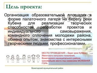 Цель проекта: Организация образовательной площадки в форме палаточного лагеря на берегу реки Кубена для реализации творческих способностей, разработки проектов и индивидуального самовыражения, командного сплочения молодежи района, обмена опытом, знакомства с интересными творческими людьми, профессионалами. Вожегодский муниципальный район МЕСТО ПРОВЕДЕНИЯ – берег реки Кубена,  Явенгского сельского поселения, Вожегодского муниципального района,  красивейшее место под названием МОЛЕБНАЯ ГОРА. 