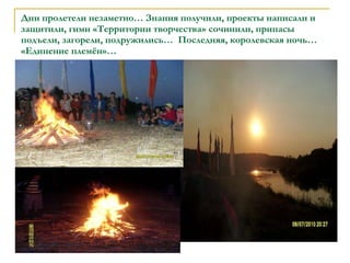 Дни пролетели незаметно… Знания получили, проекты написали и защитили, гимн «Территории творчества» сочинили, припасы подъели, загорели, подружились…  Последняя, королевская ночь… «Единение племён»… 