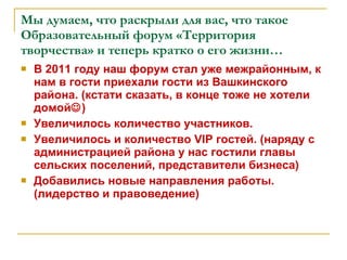 Мы думаем, что раскрыли для вас, что такое Образовательный форум «Территория творчества» и теперь кратко о его жизни… В 2011 году наш форум стал уже межрайонным, к нам в гости приехали гости из Вашкинского района. (кстати сказать, в конце тоже не хотели домой  ) Увеличилось количество участников. Увеличилось и количество  VIP  гостей. (наряду с администрацией района у нас гостили главы сельских поселений, представители бизнеса) Добавились новые направления работы. (лидерство и правоведение) 