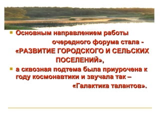 Основным направлением работы  очередного форума стала -  «РАЗВИТИЕ ГОРОДСКОГО И СЕЛЬСКИХ  ПОСЕЛЕНИЙ», а сквозная подтема была приурочена к году космонавтики и звучала так –  «Галактика талантов». 