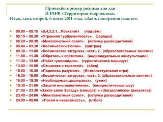 Приведём пример режима дня для    II  РОФ «Территория творчества». Итак, день второй, 6 июля 2011 года. «День покорения планет». 08.00 – 08.15  «5,4,3,2,1…Поехали!»  (подъём) 08.15 – 08.30  «Утренняя турбулентность».  (зарядка) 08.20 – 08.30  «Межпланетный совет».  (летучка руководителей) 08.40 – 09.30  «Космический тюбик».  (завтрак) 09.30 – 11.00  «Космическая загрузка», часть 2.  (образовательные занятия) 11.00 – 11.30  «Обратись к светилам».  (индивидуальные консультации) 11.30 – 13.00  «Набег гуманоидов».  (туристический маршрут) 13.00 – 15.00  «Стыковка с тарелкой».  (обед) 15.00 – 16.30  «Поделись разумом».  (Интеллектуальная игра) 16.30 – 18.00  «Космическая загрузка», часть 3. (образовательные занятия) 18.00 – 19.30  «Необходимая дозаправка».  (ужин) 19.30 – 21.00  «Зацепи инопланетянина».  (юмористическое шоу) 21.00 – 23.30  «Зажги свою Звезду» (концерт) и «Звездопляска» (дискотека) 23.40 – 24.00  «Межпланетный совет».  (летучка руководителей) 24.00 – 08.00  «Покой и невесомость».  (отбой) 