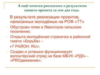 А ещё хочется рассказать о результатах    нашего проекта за эти два года. В результате реализации проектов, написанных молодёжью на РОФ «ТТ» Обустроен пляж в Явенгском сельском поселении; Открыта молодёжная страничка в районной газете «Борьба» -  «7 РАЙОН.  RU »; Создан и успешно функционирует волонтёрский отряд на базе МБУК «РДК» - « PRO движение»; 