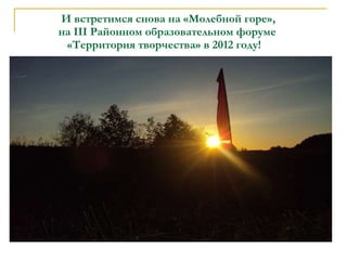 И встретимся снова на «Молебной горе»,    на  III  Районном образовательном форуме    «Территория творчества» в 2012 году! 