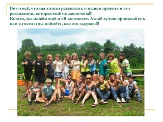 Вот и всё, что мы хотели рассказать о нашем проекте и его реализации, которая ещё не закончена!!! Кстати, мы живём ещё и «В контакте». А ещё лучше приезжайте к нам в гости и вы поймёте, как это здорово!!! 